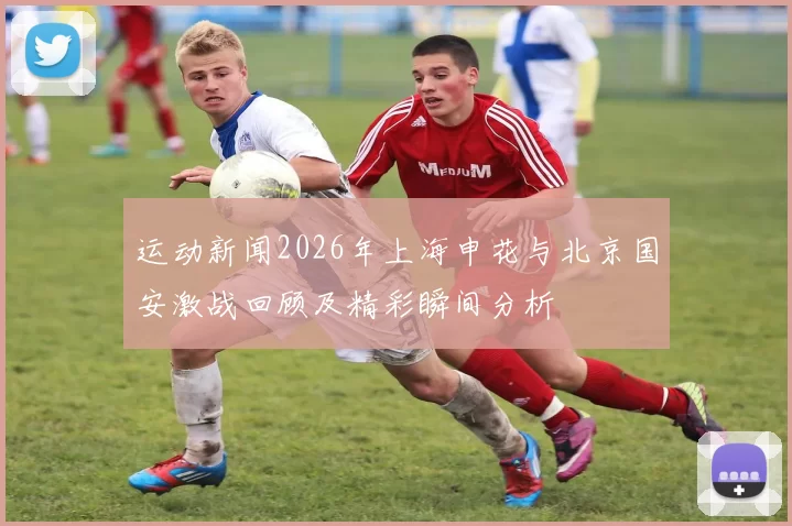 运动新闻2026年上海申花与北京国安激战回顾及精彩瞬间分析