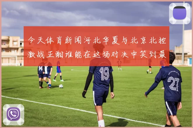 今天体育新闻河北华夏与北京北控激战正酣谁能在这场对决中笑到最后