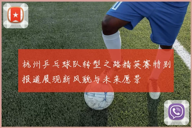杭州乒乓球队转型之路精英赛特别报道展现新风貌与未来愿景