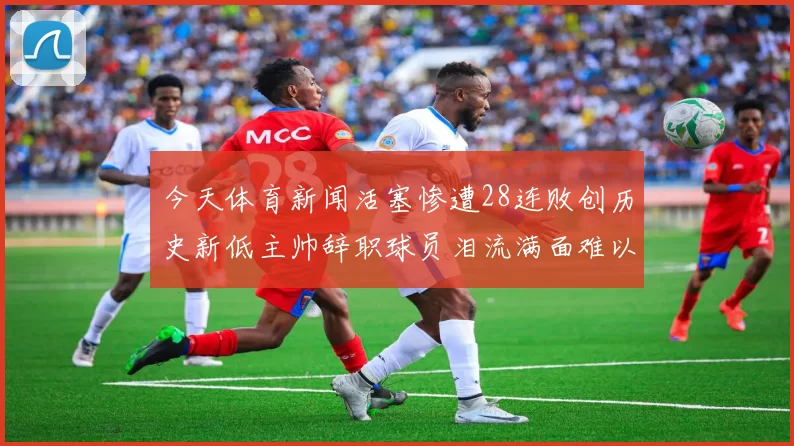今天体育新闻活塞惨遭28连败创历史新低主帅辞职球员泪流满面难以自持