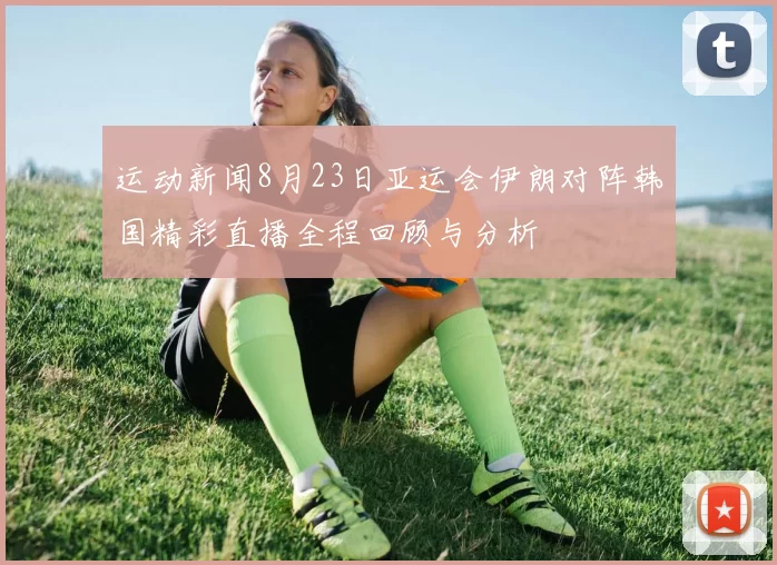 运动新闻8月23日亚运会伊朗对阵韩国精彩直播全程回顾与分析