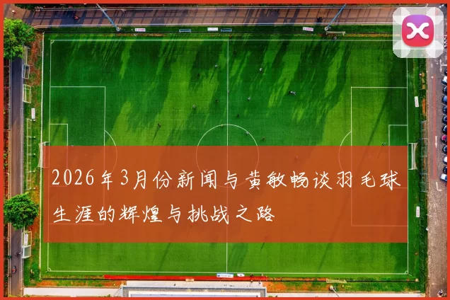 2026年3月份新闻与黄敏畅谈羽毛球生涯的辉煌与挑战之路