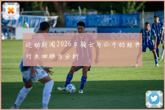 运动新闻2026年骑士与公牛的经典对决回顾与分析